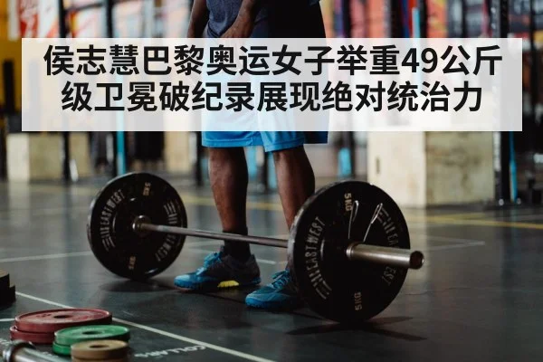 侯志慧巴黎奥运女子举重49公斤级卫冕破纪录展现绝对统治力